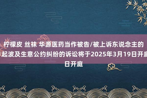 柠檬皮 丝袜 华源医药当作被告/被上诉东说念主的1起波及生意公约纠纷的诉讼将于2025年3月19日开庭