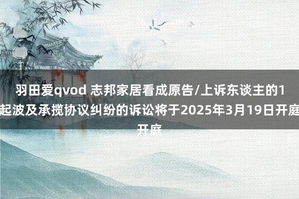 羽田爱qvod 志邦家居看成原告/上诉东谈主的1起波及承揽协议纠纷的诉讼将于2025年3月19日开庭