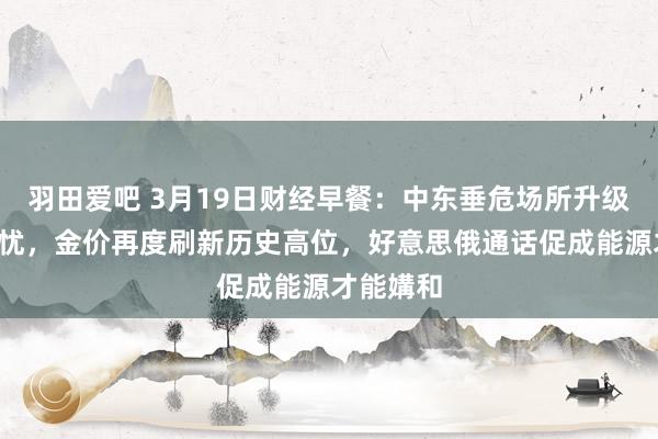 羽田爱吧 3月19日财经早餐：中东垂危场所升级+关税担忧，金价再度刷新历史高位，好意思俄通话促成能源才能媾和