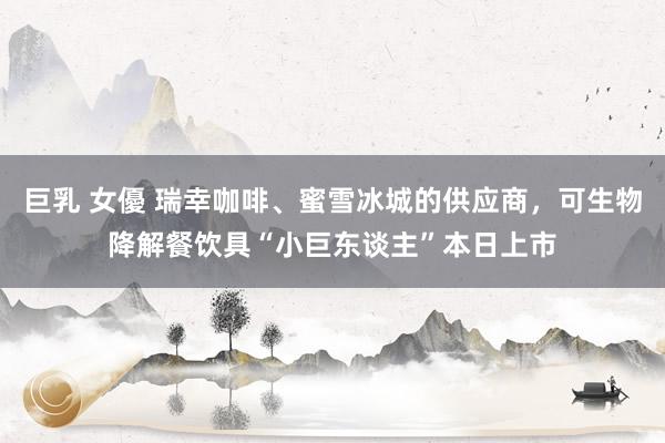 巨乳 女優 瑞幸咖啡、蜜雪冰城的供应商，可生物降解餐饮具“小巨东谈主”本日上市