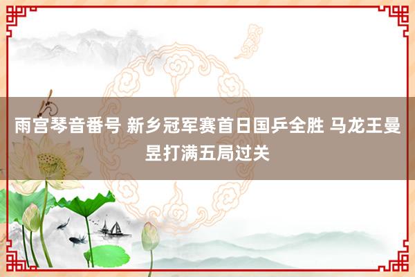 雨宫琴音番号 新乡冠军赛首日国乒全胜 马龙王曼昱打满五局过关