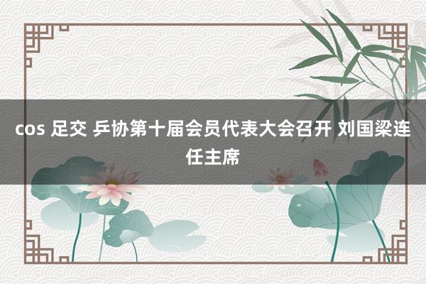 cos 足交 乒协第十届会员代表大会召开 刘国梁连任主席