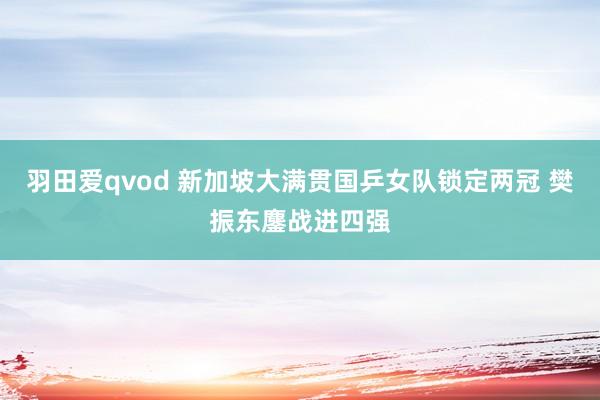 羽田爱qvod 新加坡大满贯国乒女队锁定两冠 樊振东鏖战进四强