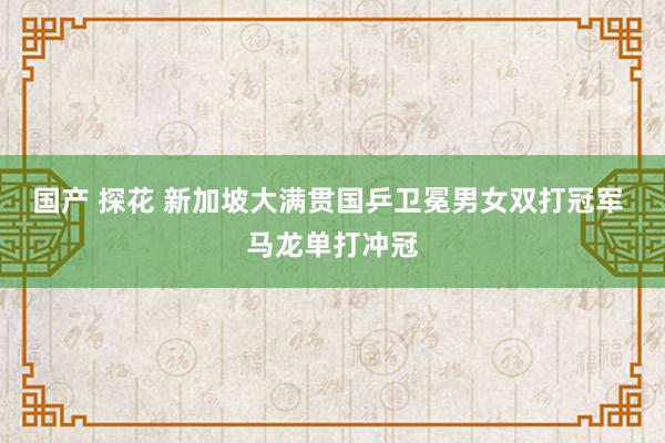 国产 探花 新加坡大满贯国乒卫冕男女双打冠军 马龙单打冲冠