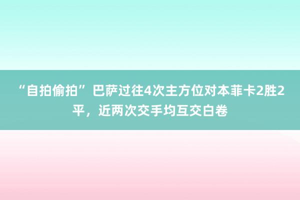“自拍偷拍” 巴萨过往4次主方位对本菲卡2胜2平，近两次交手均互交白卷