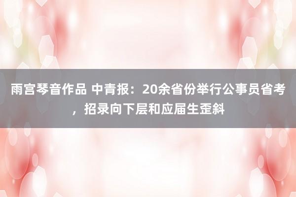 雨宫琴音作品 中青报：20余省份举行公事员省考，招录向下层和应届生歪斜