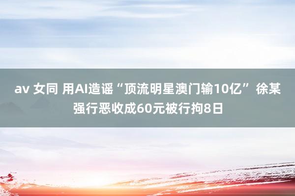 av 女同 用AI造谣“顶流明星澳门输10亿” 徐某强行恶收成60元被行拘8日