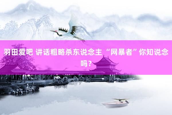 羽田爱吧 讲话粗略杀东说念主 “网暴者”你知说念吗？