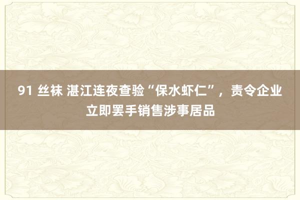 91 丝袜 湛江连夜查验“保水虾仁”，责令企业立即罢手销售涉事居品