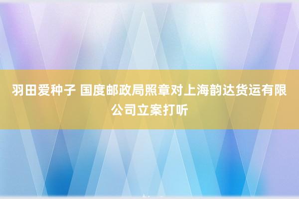 羽田爱种子 国度邮政局照章对上海韵达货运有限公司立案打听