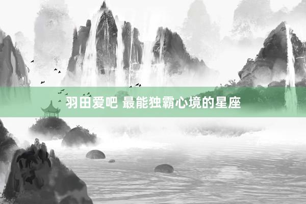 羽田爱吧 最能独霸心境的星座