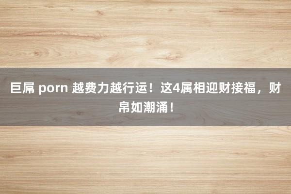 巨屌 porn 越费力越行运！这4属相迎财接福，财帛如潮涌！
