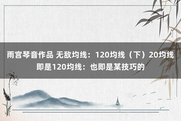 雨宫琴音作品 无敌均线:120均线(下)20均线即是120均线:也即是某技巧的