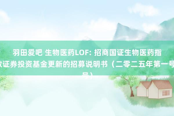 羽田爱吧 生物医药LOF: 招商国证生物医药指数证券投资基金更新的招募说明书（二零二五年第一号）