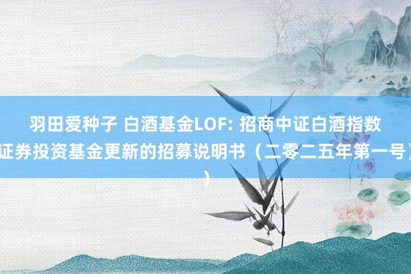 羽田爱种子 白酒基金LOF: 招商中证白酒指数证券投资基金更新的招募说明书（二零二五年第一号）