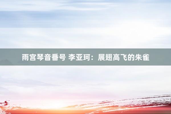 雨宫琴音番号 李亚珂：展翅高飞的朱雀