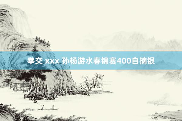 拳交 xxx 孙杨游水春锦赛400自摘银