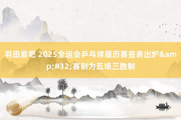 羽田爱吧 2025全运会乒乓球履历赛签表出炉&#32;赛制为五场三胜制