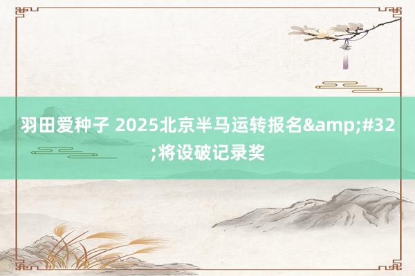 羽田爱种子 2025北京半马运转报名&#32;将设破记录奖