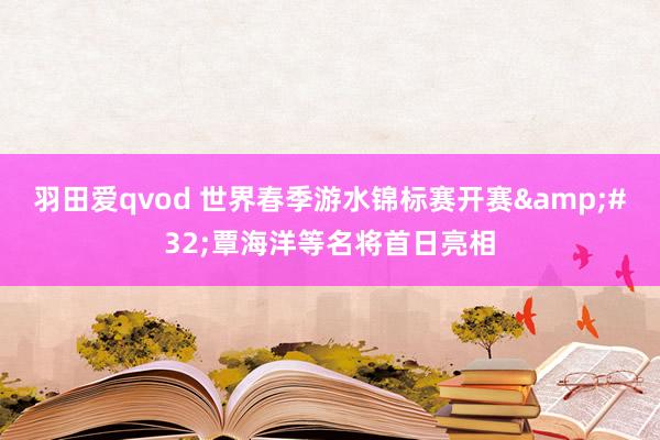 羽田爱qvod 世界春季游水锦标赛开赛&#32;覃海洋等名将首日亮相