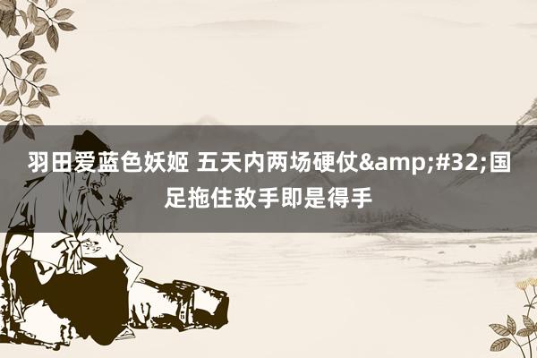 羽田爱蓝色妖姬 五天内两场硬仗&#32;国足拖住敌手即是得手