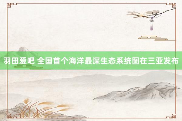 羽田爱吧 全国首个海洋最深生态系统图在三亚发布