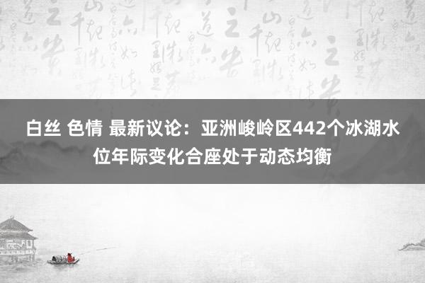 白丝 色情 最新议论：亚洲峻岭区442个冰湖水位年际变化合座处于动态均衡