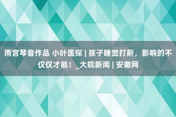 雨宫琴音作品 小叶医探 | 孩子睡觉打鼾，影响的不仅仅才能！_大皖新闻 | 安徽网