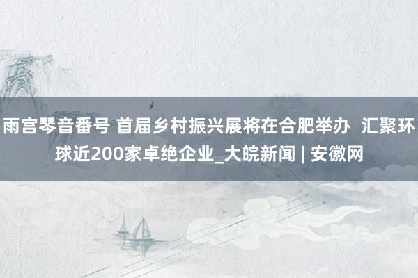 雨宫琴音番号 首届乡村振兴展将在合肥举办  汇聚环球近200家卓绝企业_大皖新闻 | 安徽网
