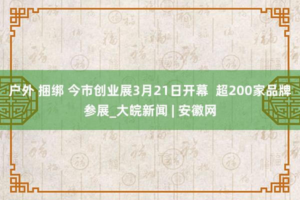 户外 捆绑 今市创业展3月21日开幕  超200家品牌参展_大皖新闻 | 安徽网