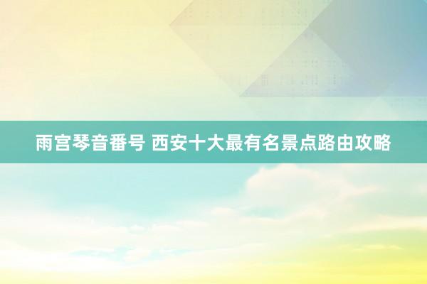 雨宫琴音番号 西安十大最有名景点路由攻略