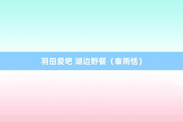 羽田爱吧 湖边野餐（章雨恬）