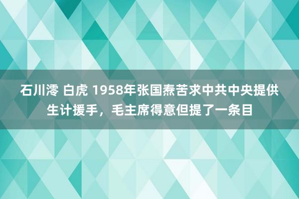 石川澪 白虎 1958年张国焘苦求中共中央提供生计援手，毛主席得意但提了一条目