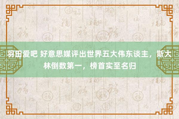 羽田爱吧 好意思媒评出世界五大伟东谈主，斯大林倒数第一，榜首实至名归