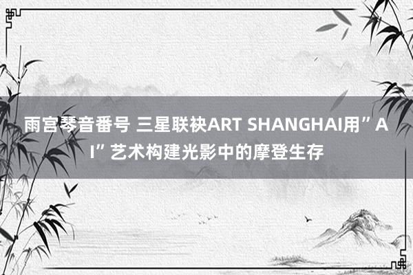 雨宫琴音番号 三星联袂ART SHANGHAI用”AI”艺术构建光影中的摩登生存