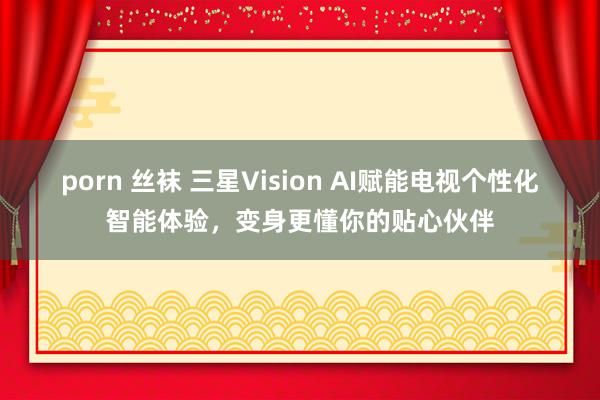 porn 丝袜 三星Vision AI赋能电视个性化智能体验，变身更懂你的贴心伙伴