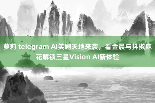 萝莉 telegram AI笑剧天地来袭，看金晨与抖擞麻花解锁三星Vision AI新体验