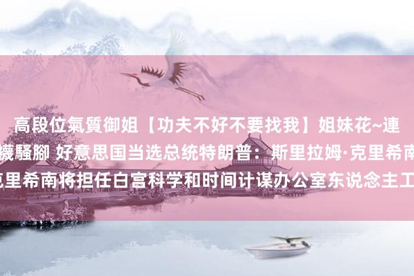 高段位氣質御姐【功夫不好不要找我】姐妹花~連體絲襪~大奶晃動~絲襪騷腳 好意思国当选总统特朗普：斯里拉姆·克里希南将担任白宫科学和时间计谋办公室东说念主工智能高档计谋参谋人