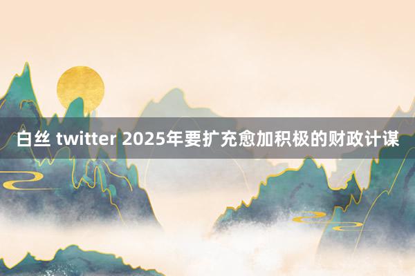 白丝 twitter 2025年要扩充愈加积极的财政计谋