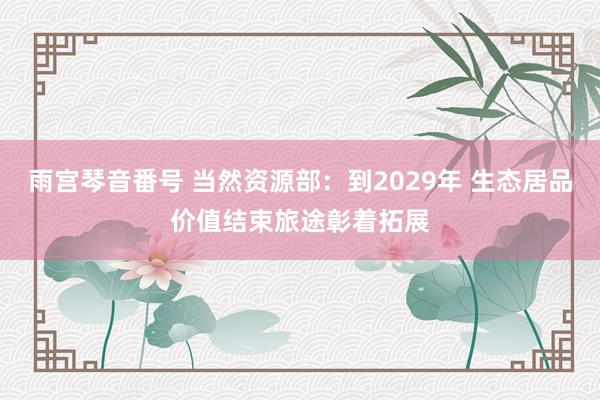 雨宫琴音番号 当然资源部：到2029年 生态居品价值结束旅途彰着拓展