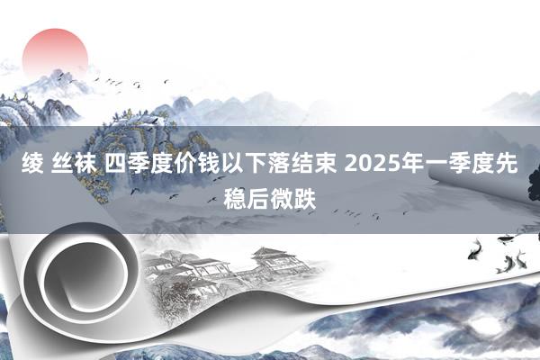 绫 丝袜 四季度价钱以下落结束 2025年一季度先稳后微跌