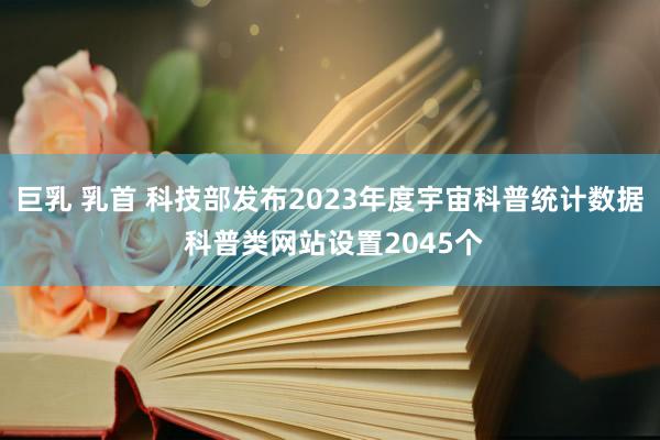巨乳 乳首 科技部发布2023年度宇宙科普统计数据 科普类网站设置2045个