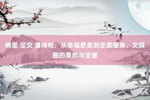 楠里 足交 潘玮柏：从幸福肥美到逆袭瘦身，文娱圈的果然与坚握