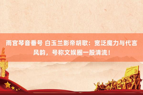 雨宫琴音番号 白玉兰影帝胡歌：宽泛魔力与代言风韵，号称文娱圈一股清流！