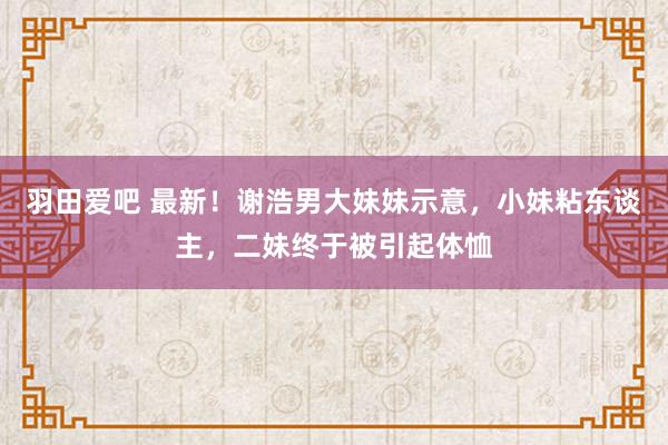 羽田爱吧 最新！谢浩男大妹妹示意，小妹粘东谈主，二妹终于被引起体恤