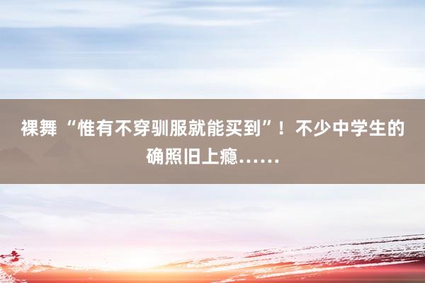 裸舞 “惟有不穿驯服就能买到”！不少中学生的确照旧上瘾……