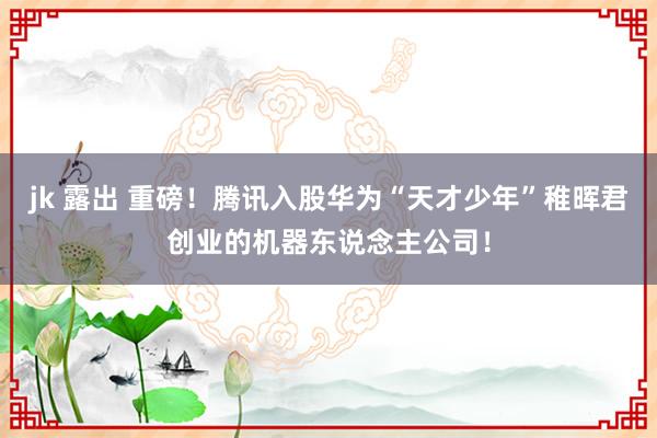 jk 露出 重磅！腾讯入股华为“天才少年”稚晖君创业的机器东说念主公司！