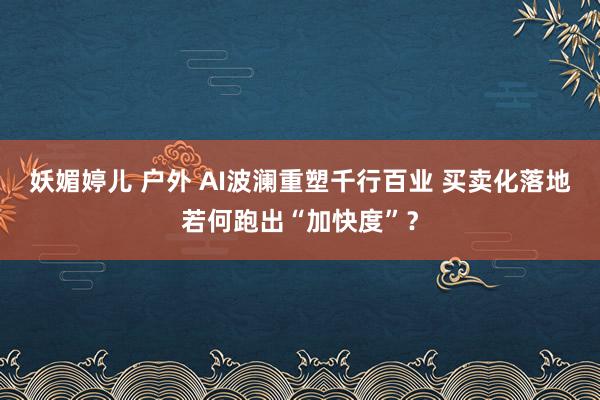 妖媚婷儿 户外 AI波澜重塑千行百业 买卖化落地若何跑出“加快度”？