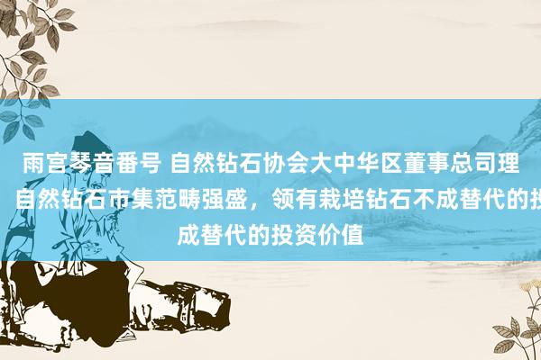 雨宫琴音番号 自然钻石协会大中华区董事总司理徐艺蕾：自然钻石市集范畴强盛，领有栽培钻石不成替代的投资价值