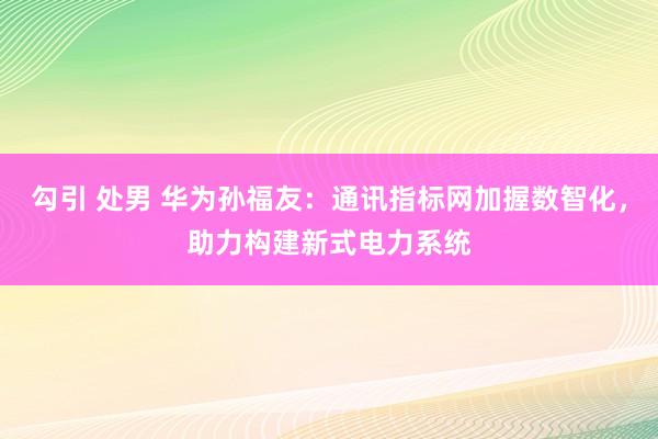 勾引 处男 华为孙福友：通讯指标网加握数智化，助力构建新式电力系统